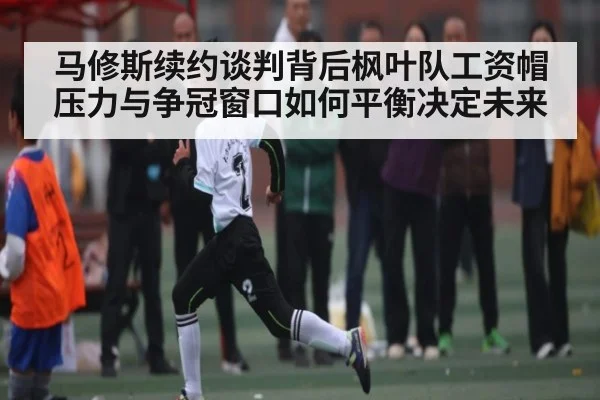 马修斯续约谈判背后枫叶队工资帽压力与争冠窗口如何平衡决定未来
